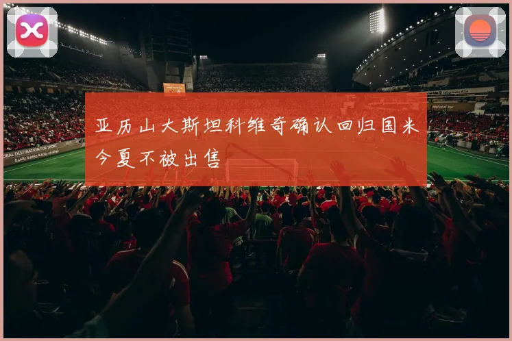 亚历山大斯坦科维奇确认回归国米今夏不被出售