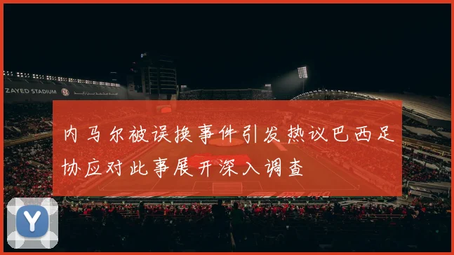 内马尔被误换事件引发热议巴西足协应对此事展开深入调查
