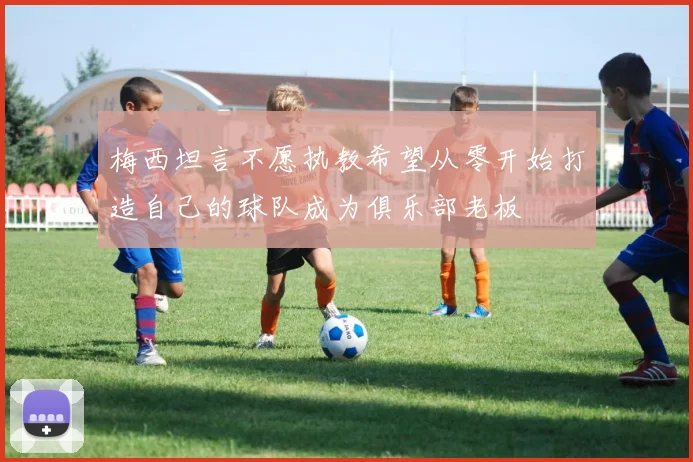 梅西坦言不愿执教希望从零开始打造自己的球队成为俱乐部老板