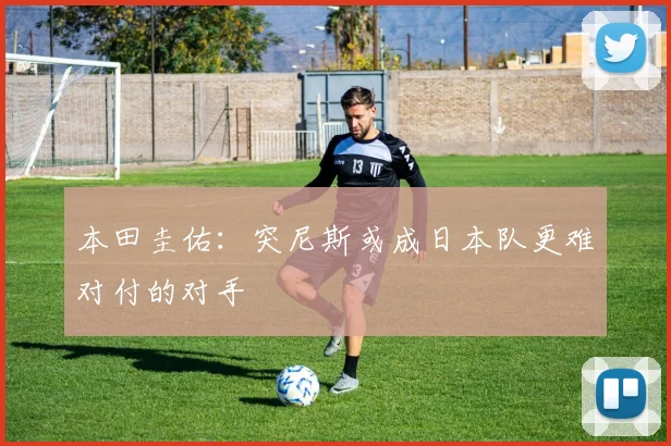 本田圭佑：突尼斯或成日本队更难对付的对手