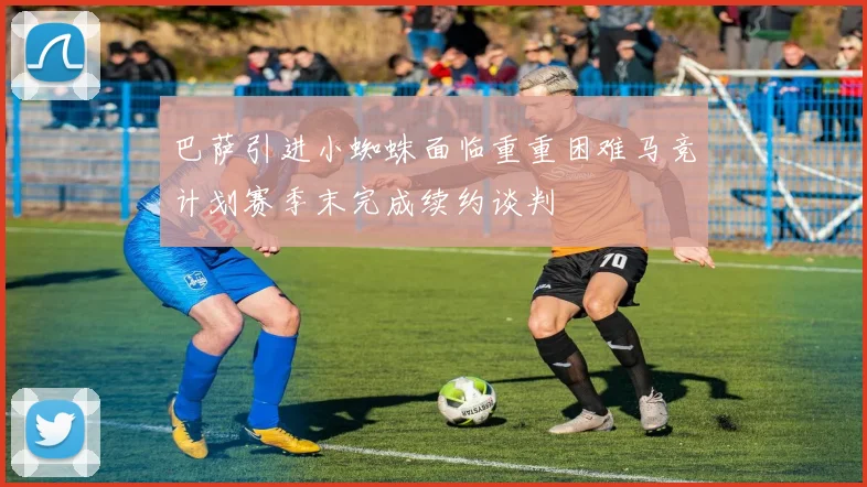 巴萨引进小蜘蛛面临重重困难马竞计划赛季末完成续约谈判