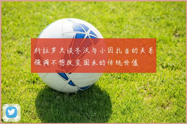 科拉罗夫谈齐沃与小因扎吉的关系强调不想改变国米的传统价值