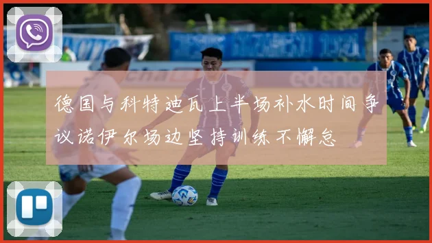 德国与科特迪瓦上半场补水时间争议诺伊尔场边坚持训练不懈怠