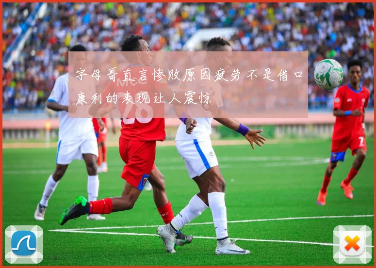 字母哥直言惨败原因疲劳不是借口康利的表现让人震惊