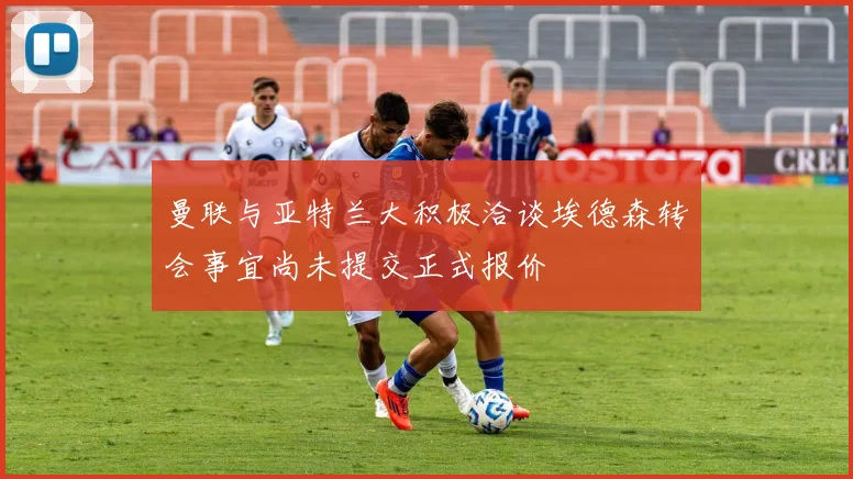 曼联与亚特兰大积极洽谈埃德森转会事宜尚未提交正式报价