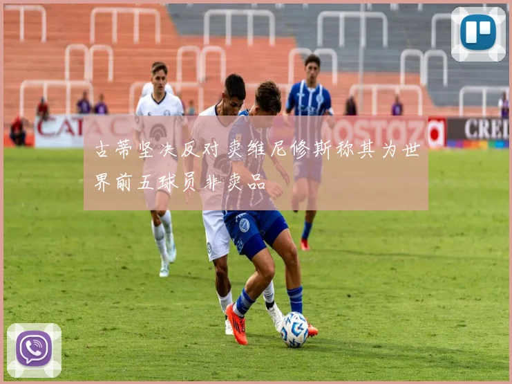 古蒂坚决反对卖维尼修斯称其为世界前五球员非卖品