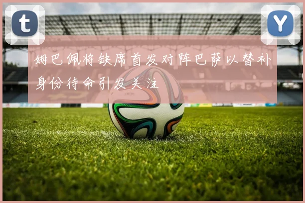姆巴佩将缺席首发对阵巴萨以替补身份待命引发关注
