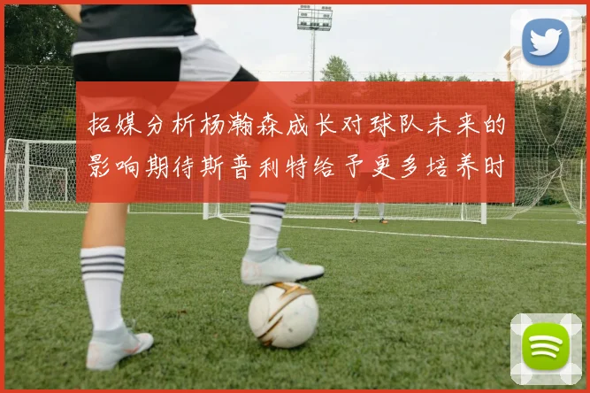 拓媒分析杨瀚森成长对球队未来的影响期待斯普利特给予更多培养时间