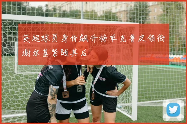 英超球员身价飙升榜单克鲁皮领衔谢尔基紧随其后
