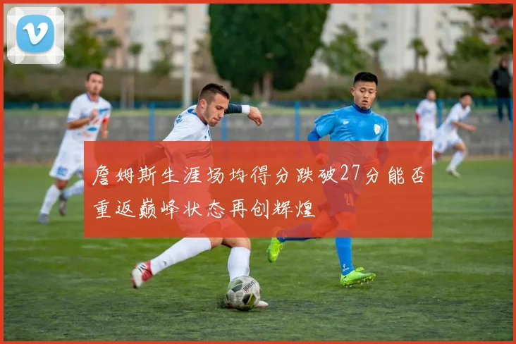 詹姆斯生涯场均得分跌破27分能否重返巅峰状态再创辉煌
