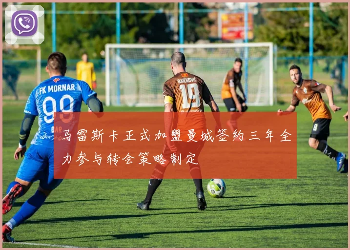 马雷斯卡正式加盟曼城签约三年全力参与转会策略制定