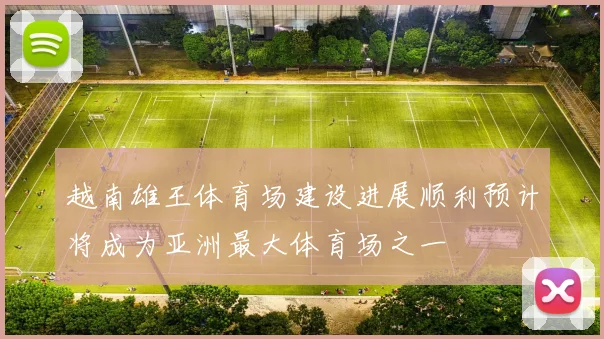 越南雄王体育场建设进展顺利预计将成为亚洲最大体育场之一