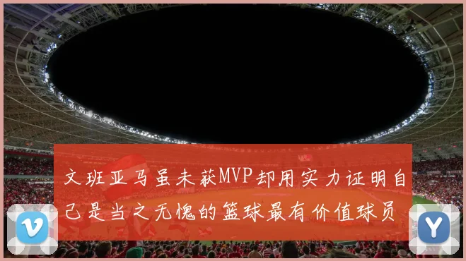 文班亚马虽未获MVP却用实力证明自己是当之无愧的篮球最有价值球员