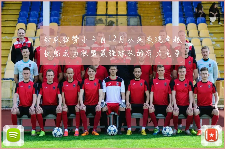 甜瓜称赞小卡自12月以来表现卓越快船成为联盟最强球队的有力竞争者