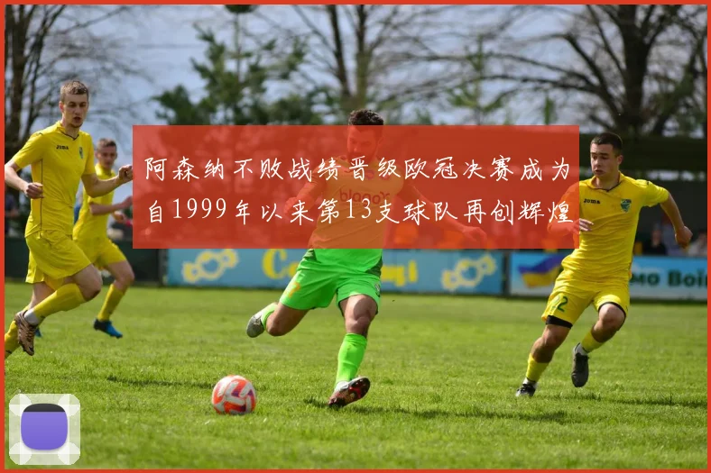 阿森纳不败战绩晋级欧冠决赛成为自1999年以来第13支球队再创辉煌