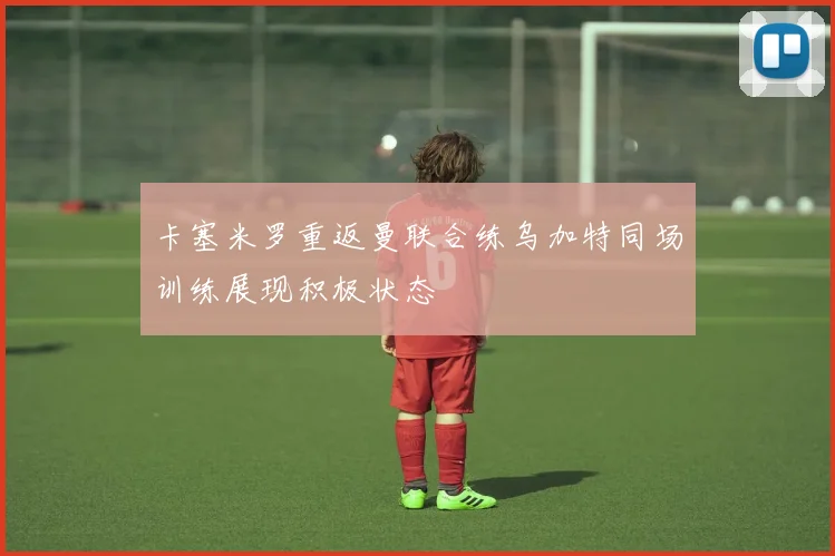 卡塞米罗重返曼联合练乌加特同场训练展现积极状态