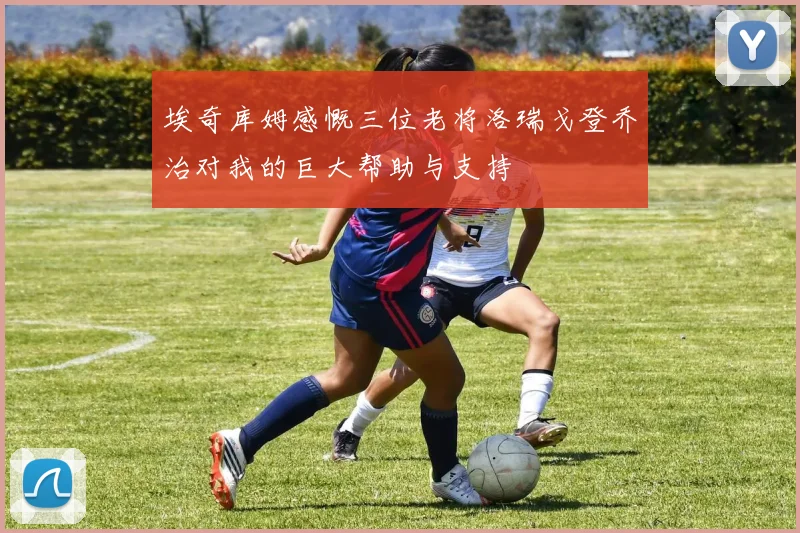 埃奇库姆感慨三位老将洛瑞戈登乔治对我的巨大帮助与支持
