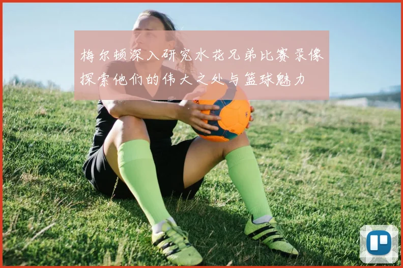 梅尔顿深入研究水花兄弟比赛录像探索他们的伟大之处与篮球魅力