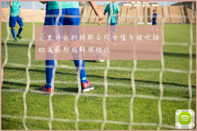 小里评论科林斯合同价值与被吹杨的高薪形成鲜明对比