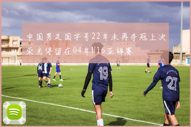 中国男足国字号22年未再夺冠上次荣光停留在04年U16亚锦赛